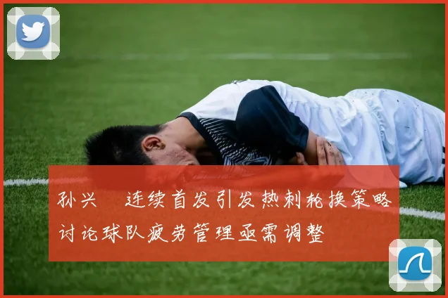 孙兴慜连续首发引发热刺轮换策略讨论球队疲劳管理亟需调整