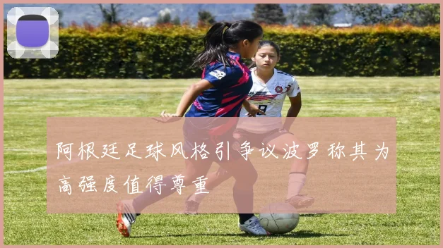 阿根廷足球风格引争议波罗称其为高强度值得尊重