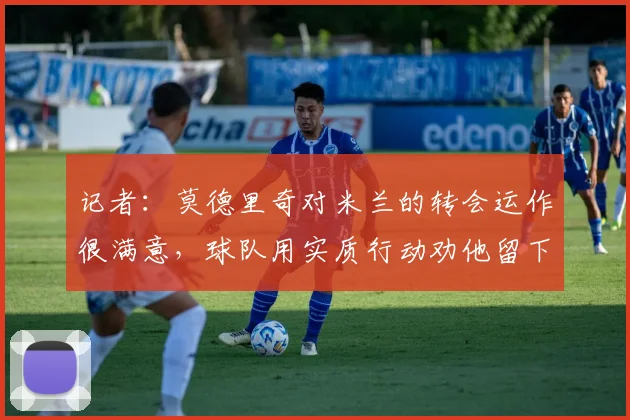 记者：莫德里奇对米兰的转会运作很满意，球队用实质行动劝他留下