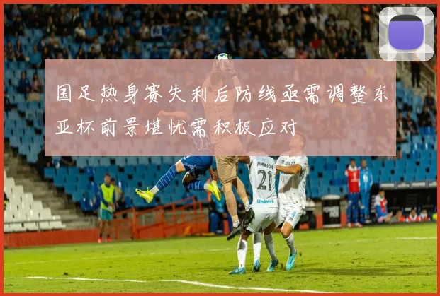 国足热身赛失利后防线亟需调整东亚杯前景堪忧需积极应对