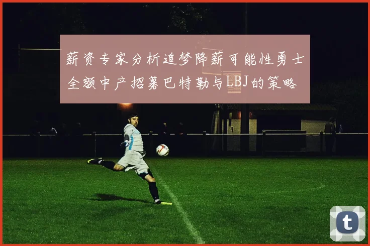 薪资专家分析追梦降薪可能性勇士全额中产招募巴特勒与LBJ的策略