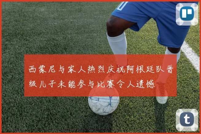 西蒙尼与家人热烈庆祝阿根廷队晋级儿子未能参与比赛令人遗憾