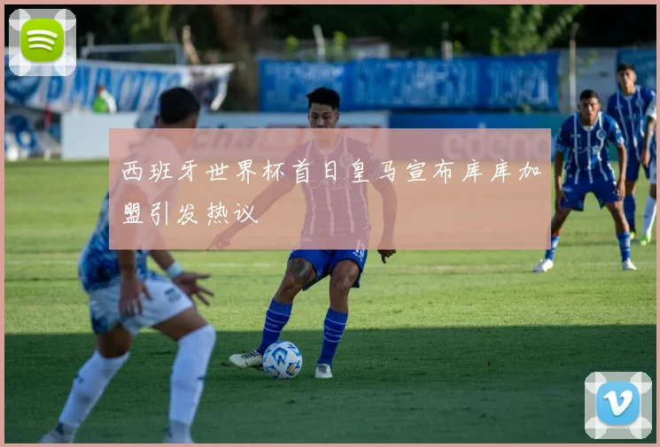 西班牙世界杯首日皇马宣布库库加盟引发热议