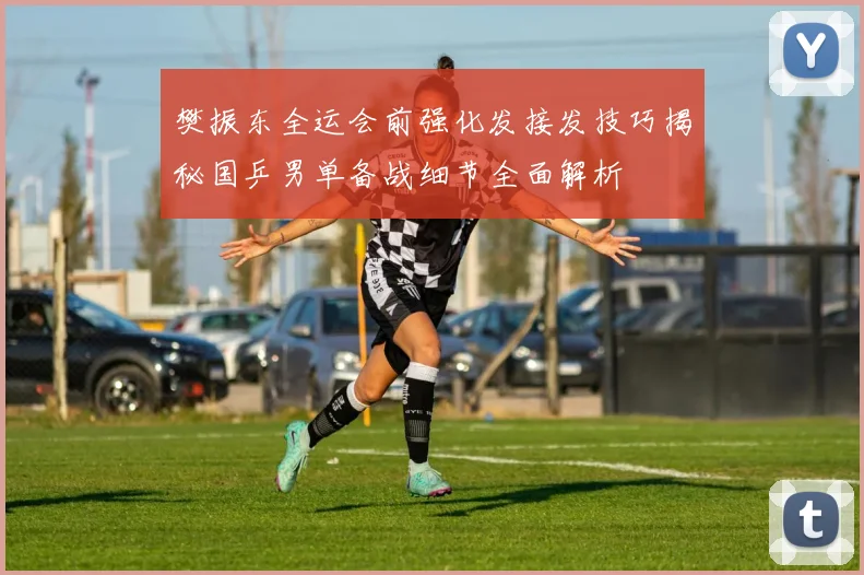 樊振东全运会前强化发接发技巧揭秘国乒男单备战细节全面解析