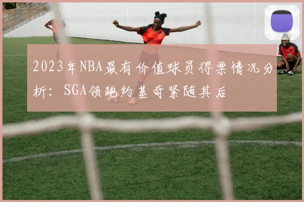 2023年NBA最有价值球员得票情况分析：SGA领跑约基奇紧随其后