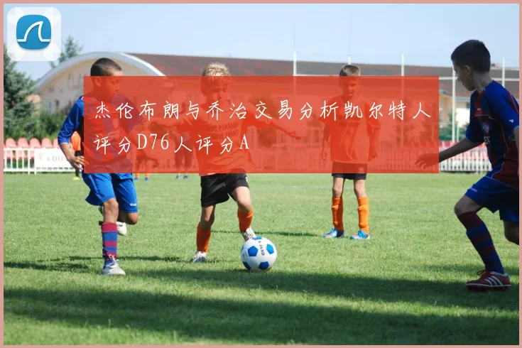 杰伦布朗与乔治交易分析凯尔特人评分D76人评分A
