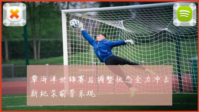 覃海洋世锦赛后调整状态全力冲击新纪录前景乐观