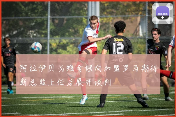 阿拉伊贝戈维奇倾向加盟罗马期待新总监上任后展开谈判
