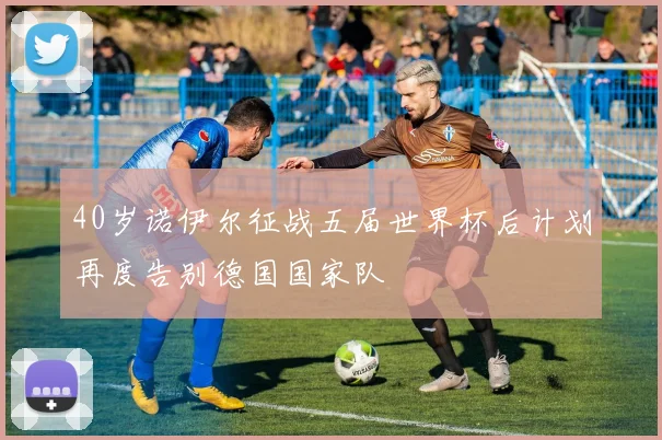 40岁诺伊尔征战五届世界杯后计划再度告别德国国家队