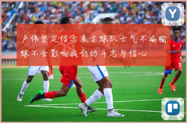 卢伟坚定信念表示球队士气不减输球不会影响我们的斗志与信心