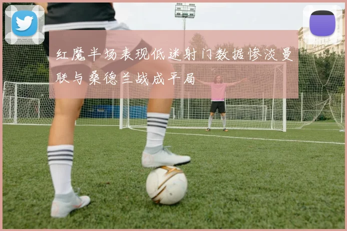 红魔半场表现低迷射门数据惨淡曼联与桑德兰战成平局