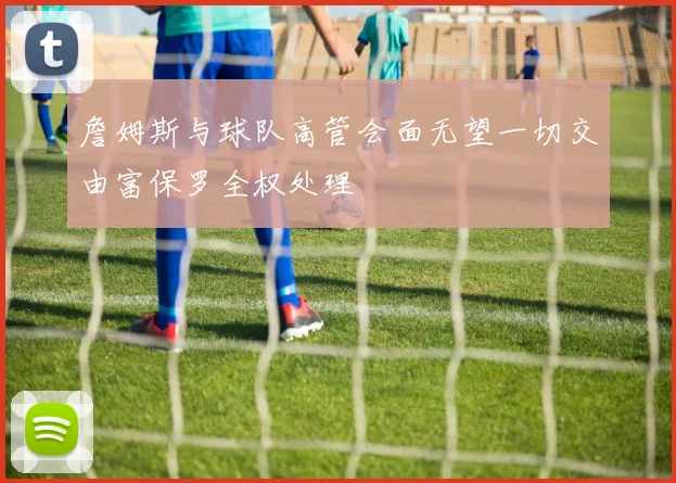詹姆斯与球队高管会面无望一切交由富保罗全权处理