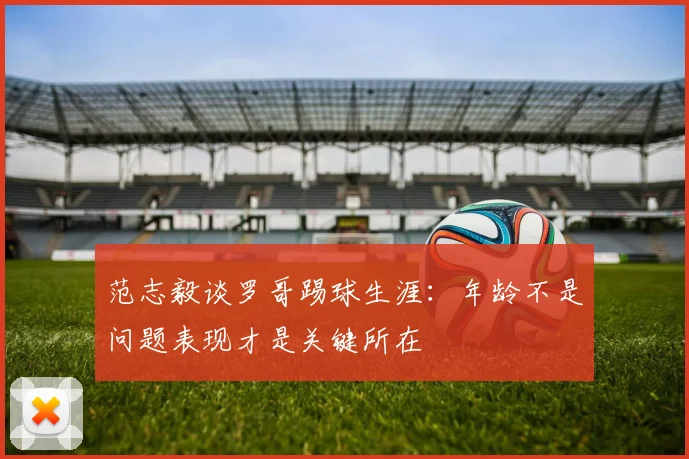 范志毅谈罗哥踢球生涯：年龄不是问题表现才是关键所在