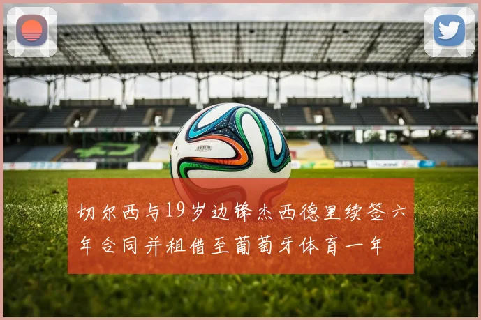 切尔西与19岁边锋杰西德里续签六年合同并租借至葡萄牙体育一年