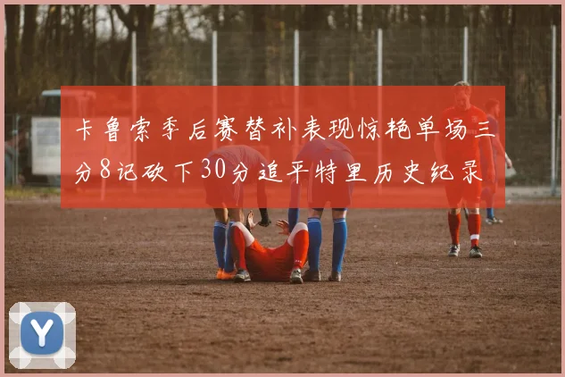 卡鲁索季后赛替补表现惊艳单场三分8记砍下30分追平特里历史纪录