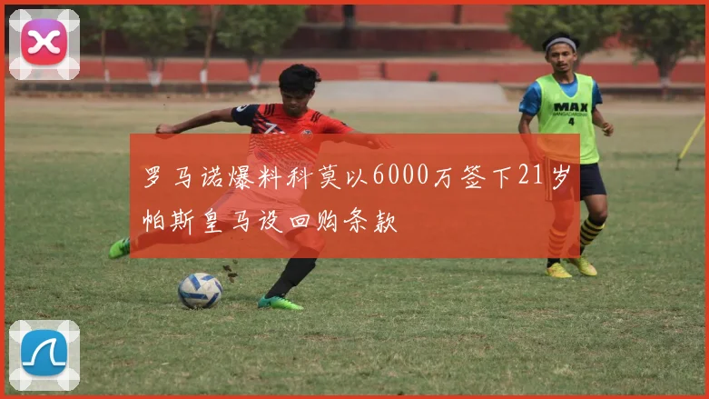 罗马诺爆料科莫以6000万签下21岁帕斯皇马设回购条款