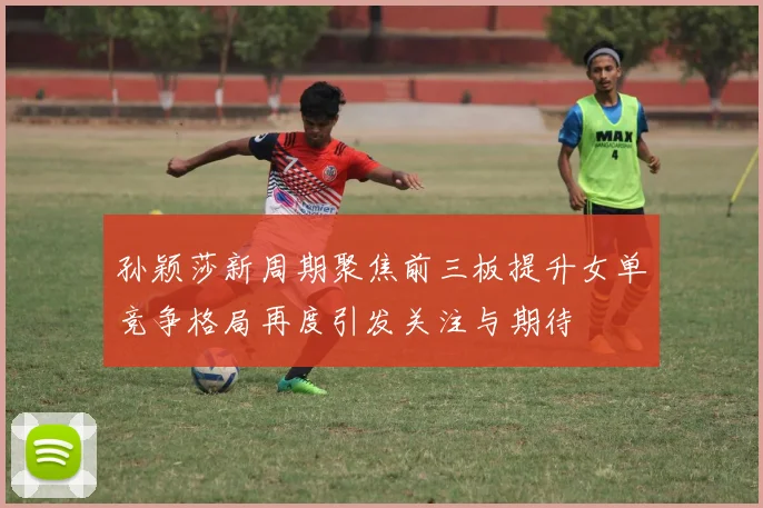孙颖莎新周期聚焦前三板提升女单竞争格局再度引发关注与期待