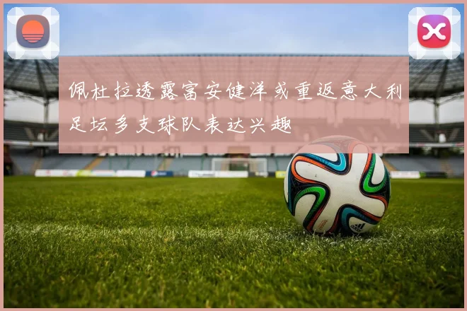 佩杜拉透露富安健洋或重返意大利足坛多支球队表达兴趣