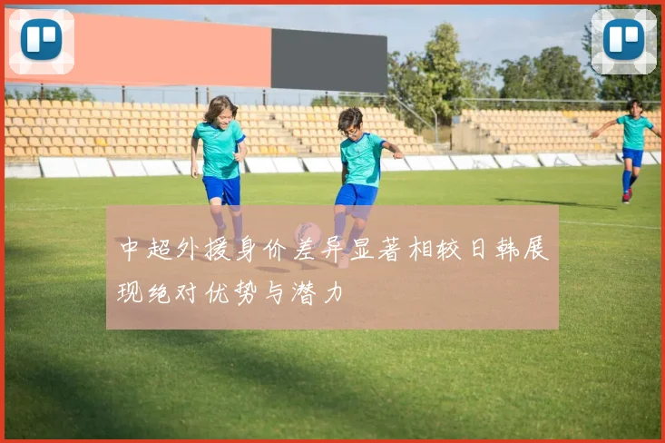 中超外援身价差异显著相较日韩展现绝对优势与潜力