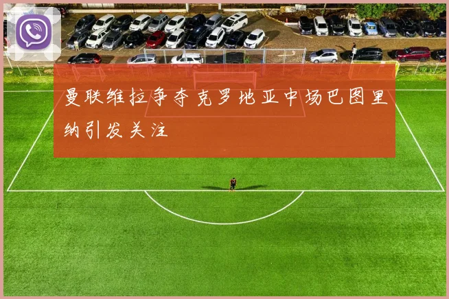 曼联维拉争夺克罗地亚中场巴图里纳引发关注