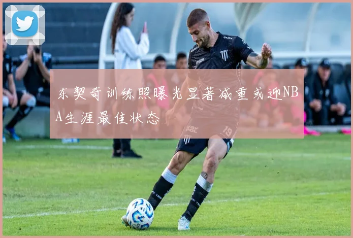 东契奇训练照曝光显著减重或迎NBA生涯最佳状态