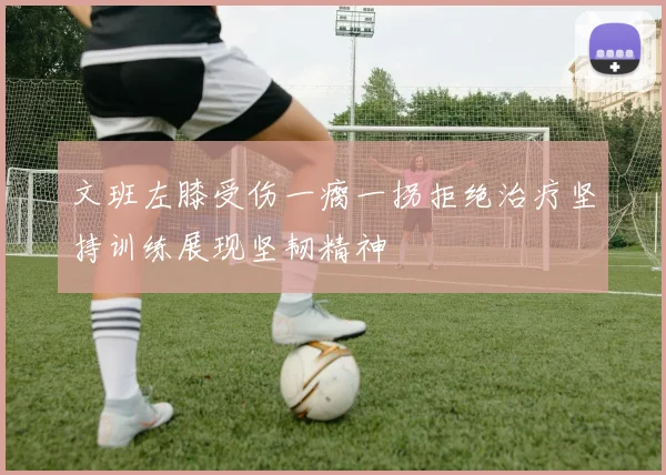 文班左膝受伤一瘸一拐拒绝治疗坚持训练展现坚韧精神