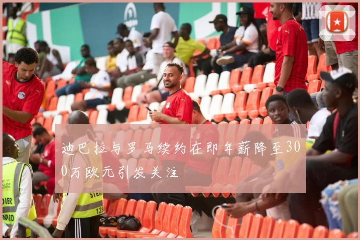 迪巴拉与罗马续约在即年薪降至300万欧元引发关注